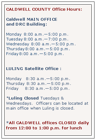 Text Box: CALDWELL COUNTY Office Hours:Caldwell MAIN OFFICEand DRC Building: Monday 		8:00 a.m.5:00 p.m.Tuesday		8:00 a.m.7:00 p.m.Wednesday 	8:00 a.m.5:00 p.m.Thursday	8:00 a.m.5:00 p.m.Friday		8:00 a.m.5:00 p.m.LULING Satellite Office :Monday		  8:30 a.m.5:00 p.m.Thursday 	8:30 a.m.5:00 p.m.Friday    		8:30 a.m.5:00 p.m.*Luling Closed Tuesdays & Wednesdays.  Officers can be located at main office when Luling is closed. *All CALDWELL offices CLOSED daily from 12:00 to 1:00 p.m. for lunch