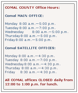 Text Box: COMAL COUNTY Office Hours:Comal MAIN OFFICE:Monday 		8:00 a.m.5:00 p.m.Tuesday		8:00 a.m.7:00 p.m.Wednesday       	8:00 a.m.5:00 p.m.Thursday	8:00 a.m.5:00 p.m.Friday		8:00 a.m.5:00 p.m.Comal SATELLITE OFFICES:Monday		8:00 a.m.4:30 p.m.Tuesday 	8:00 a.m.7:00 p.m.Wednesday	8:00 a.m.4:30 p.m.Thursday 	8:00 a.m.4:30 p.m.Friday    		8:30 a.m.4:30 p.m.All COMAL offices CLOSED daily from 12:00 to 1:00 p.m. for lunch.