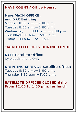 Text Box: HAYS COUNTY Office Hours:Hays MAIN OFFICE: and DRC Building: Monday 		8:00 a.m.7:00 p.m.Tuesday		8:00 a.m.7:00 p.m.Wednesday       	8:00 a.m.5:00 p.m.Thursday	8:00 a.m.5:00 p.m.Friday		8:00 a.m.5:00 p.m.MAIN OFFICE OPEN DURING LUNCHKYLE Satellite Office:By Appointment Only.DRIPPING SPRINGS Satellite Office:Tuesday		8:30 a.m.5:00 p.m.Thursday	8:30 a.m.5:00 p.m.SATELLITE OFFICES CLOSED dailyFrom 12:00 to 1:00 p.m. for lunch 